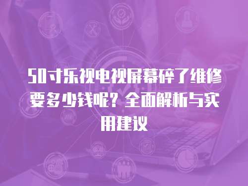 50寸樂視電視屏幕碎了維修要多少錢呢？全面解析與實用建議