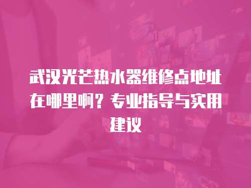 武漢光芒熱水器維修點地址在哪里啊？專業指導與實用建議