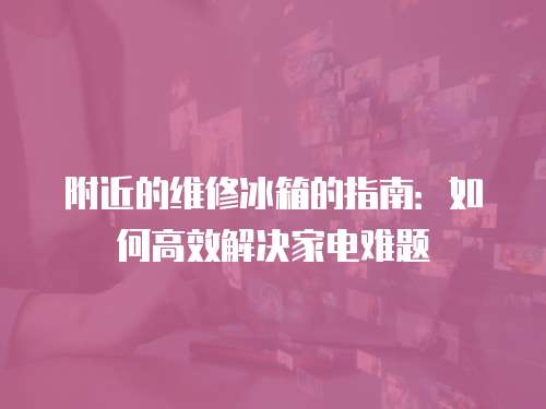 附近的維修冰箱的指南：如何高效解決家電難題