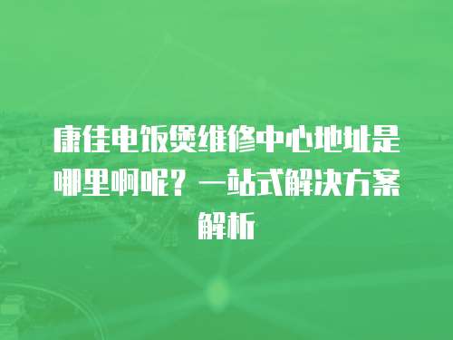 康佳電飯煲維修中心地址是哪里啊呢？一站式解決方案解析