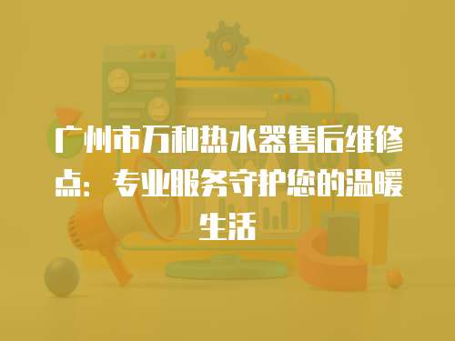 廣州市萬(wàn)和熱水器售后維修點(diǎn)：專(zhuān)業(yè)服務(wù)守護(hù)您的溫暖生活