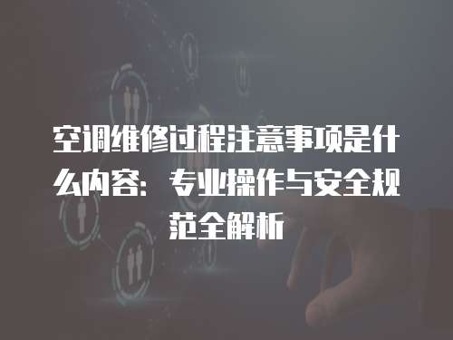 空調(diào)維修過程注意事項是什么內(nèi)容：專業(yè)操作與安全規(guī)范全解析