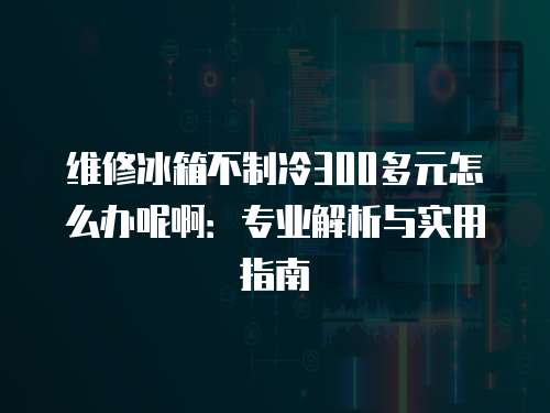 維修冰箱不制冷300多元怎么辦呢啊：專業(yè)解析與實用指南