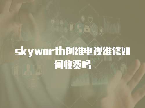 skyworth創(chuàng)維電視維修如何收費(fèi)嗎