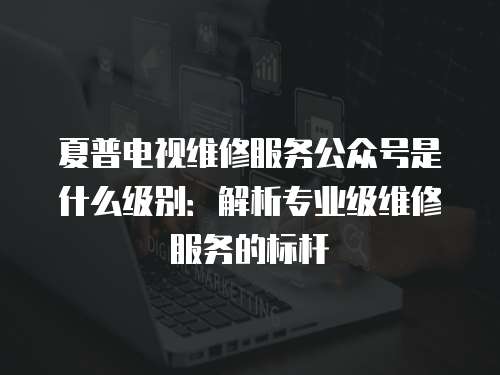 夏普電視維修服務(wù)公眾號是什么級別：解析專業(yè)級維修服務(wù)的標(biāo)桿