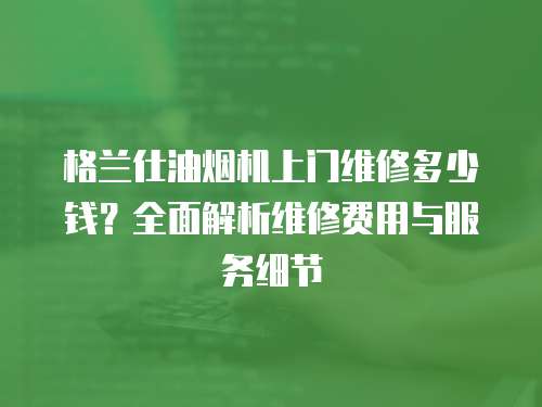格蘭仕油煙機上門維修多少錢？全面解析維修費用與服務細節