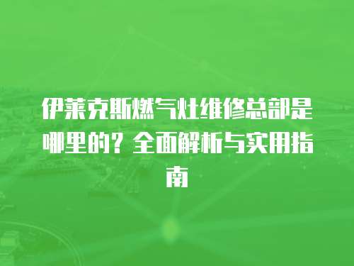 伊萊克斯燃氣灶維修總部是哪里的？全面解析與實用指南