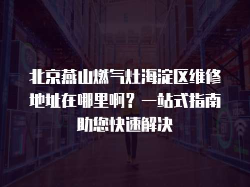 北京燕山燃氣灶海淀區維修地址在哪里??？一站式指南助您快速解決