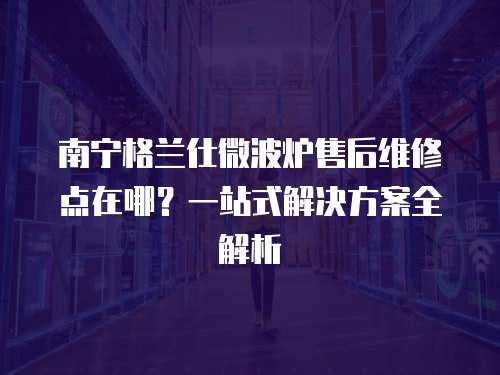 南寧格蘭仕微波爐售后維修點(diǎn)在哪？一站式解決方案全解析