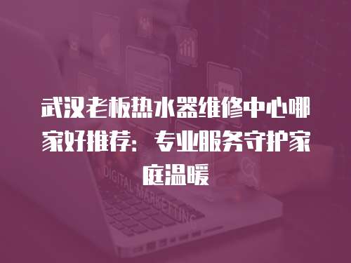 武漢老板熱水器維修中心哪家好推薦：專業服務守護家庭溫暖