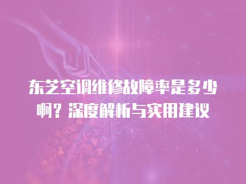 東芝空調維修故障率是多少啊？深度解析與實用建議