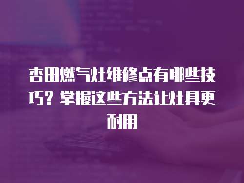 杏田燃?xì)庠罹S修點(diǎn)有哪些技巧？掌握這些方法讓灶具更耐用