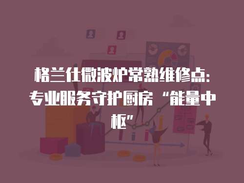 格蘭仕微波爐常熟維修點(diǎn)：專業(yè)服務(wù)守護(hù)廚房“能量中樞”