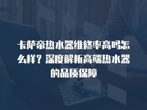 卡薩帝熱水器維修率高嗎怎么樣？深度解析高端熱水器的品質(zhì)保障