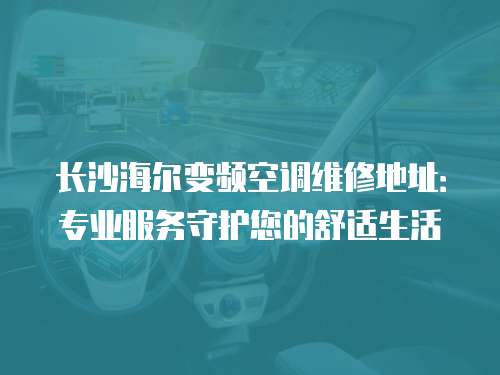 長沙海爾變頻空調維修地址：專業服務守護您的舒適生活