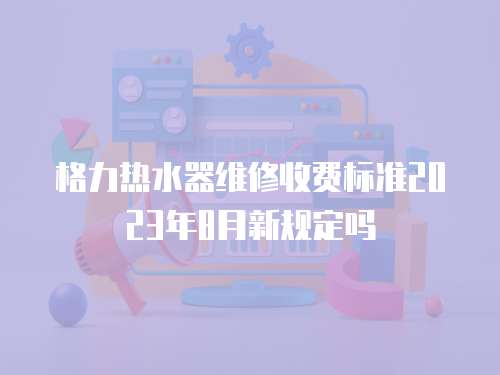 格力熱水器維修收費標(biāo)準(zhǔn)2023年8月新規(guī)定嗎