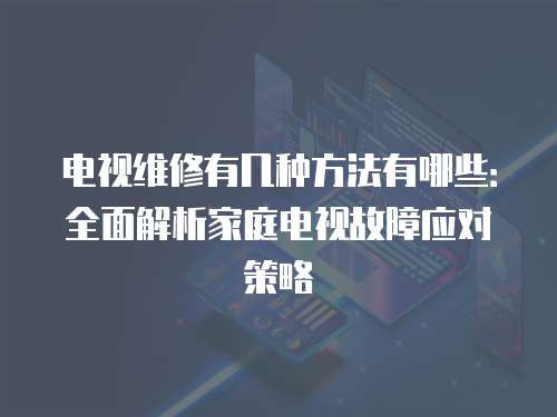 電視維修有幾種方法有哪些：全面解析家庭電視故障應(yīng)對(duì)策略