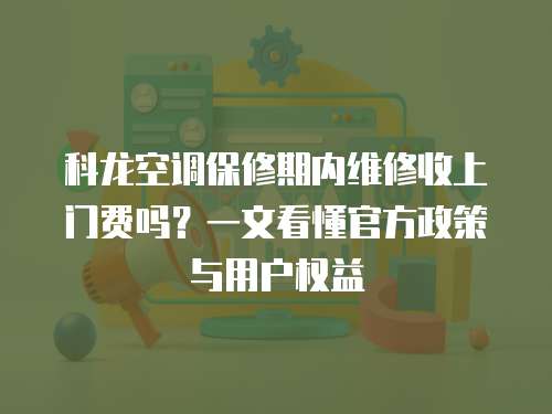 科龍空調保修期內維修收上門費嗎？一文看懂官方政策與用戶權益