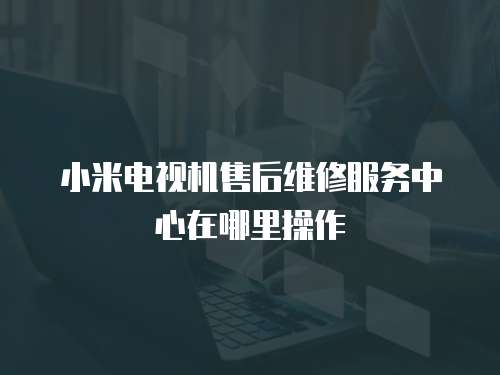 小米電視機(jī)售后維修服務(wù)中心在哪里操作