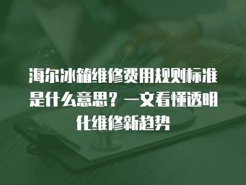 海爾冰箱維修費用規則標準是什么意思？一文看懂透明化維修新趨勢