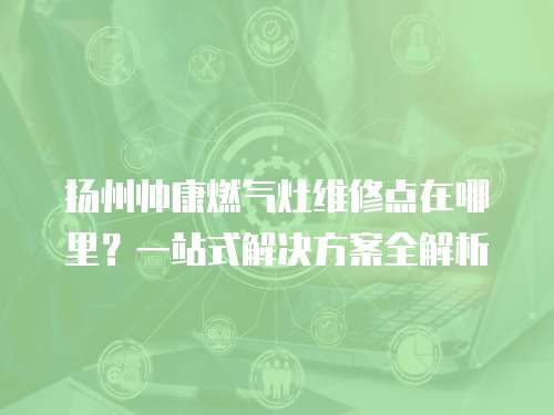揚州帥康燃氣灶維修點在哪里？一站式解決方案全解析