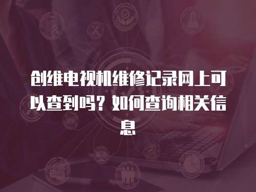創維電視機維修記錄網上可以查到嗎？如何查詢相關信息