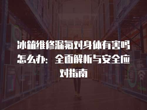 冰箱維修漏氟對身體有害嗎怎么辦：全面解析與安全應對指南