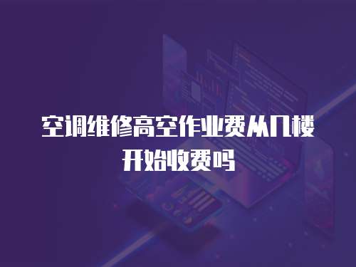 空調(diào)維修高空作業(yè)費從幾樓開始收費嗎