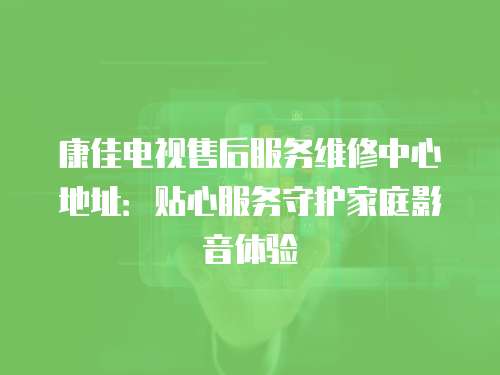 康佳電視售后服務維修中心地址：貼心服務守護家庭影音體驗