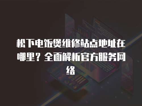 松下電飯煲維修站點地址在哪里？全面解析官方服務網絡
