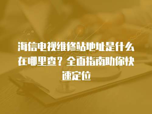 海信電視維修站地址是什么在哪里查？全面指南助你快速定位