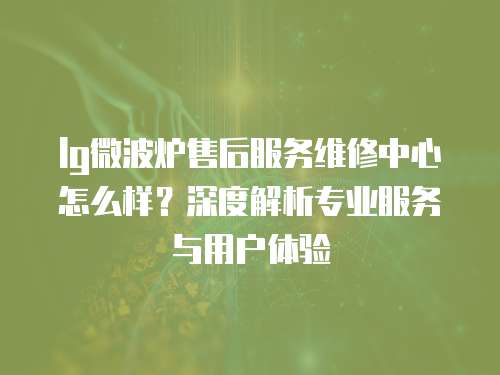 lg微波爐售后服務維修中心怎么樣？深度解析專業(yè)服務與用戶體驗