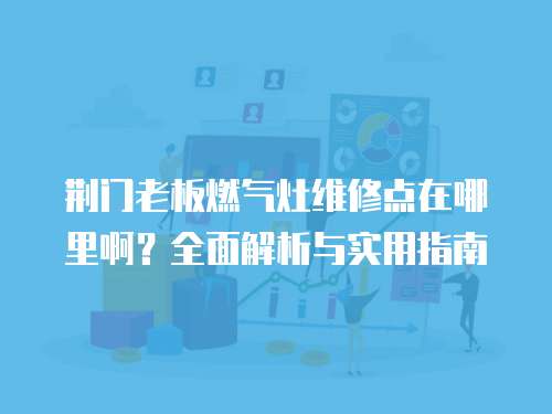 荊門老板燃?xì)庠罹S修點(diǎn)在哪里啊？全面解析與實(shí)用指南