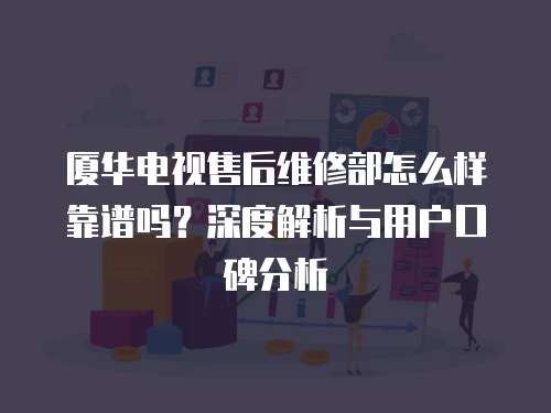 廈華電視售后維修部怎么樣靠譜嗎？深度解析與用戶口碑分析
