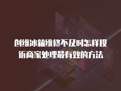 創維冰箱維修不及時怎樣投訴商家處理最有效的方法