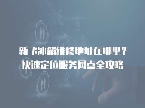 新飛冰箱維修地址在哪里？快速定位服務(wù)網(wǎng)點(diǎn)全攻略