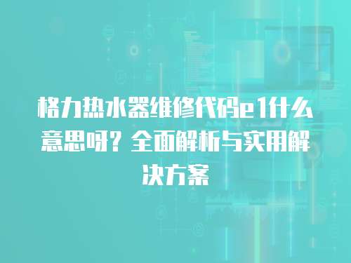 格力熱水器維修代碼e1什么意思呀？全面解析與實用解決方案