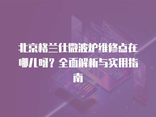 北京格蘭仕微波爐維修點(diǎn)在哪兒呀？全面解析與實(shí)用指南