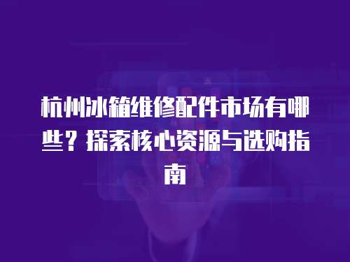杭州冰箱維修配件市場(chǎng)有哪些？探索核心資源與選購指南