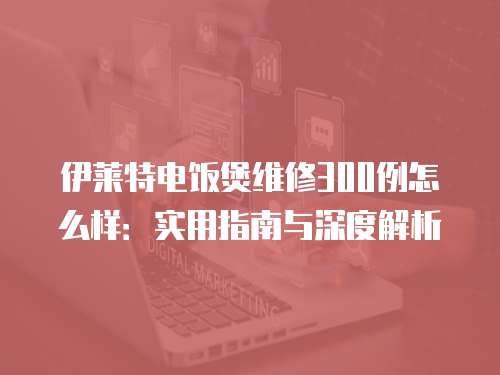 伊萊特電飯煲維修300例怎么樣：實用指南與深度解析