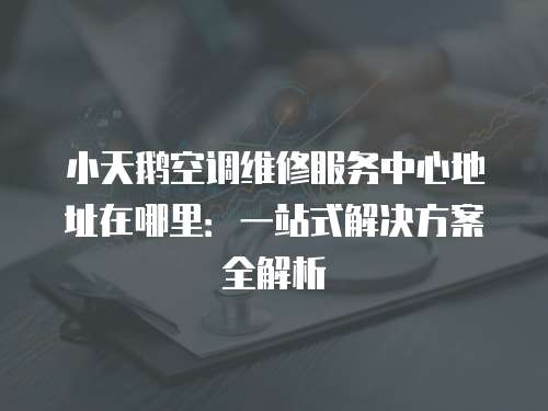 小天鵝空調(diào)維修服務中心地址在哪里：一站式解決方案全解析
