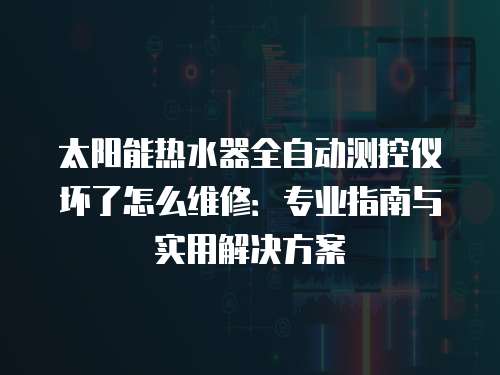 太陽能熱水器全自動測控儀壞了怎么維修：專業指南與實用解決方案