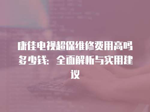 康佳電視超保維修費用高嗎多少錢：全面解析與實用建議
