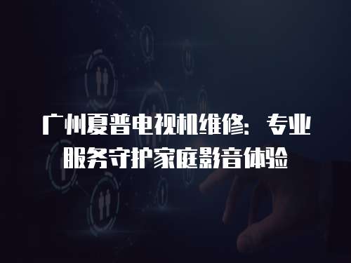 廣州夏普電視機維修：專業服務守護家庭影音體驗