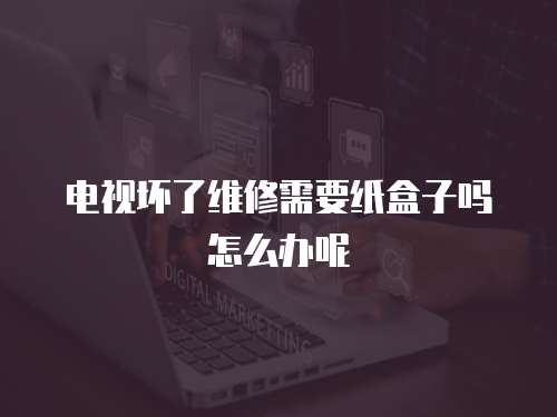 電視壞了維修需要紙盒子嗎怎么辦呢