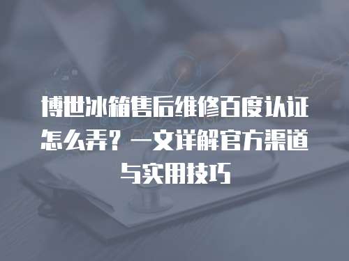 博世冰箱售后維修百度認(rèn)證怎么弄？一文詳解官方渠道與實用技巧