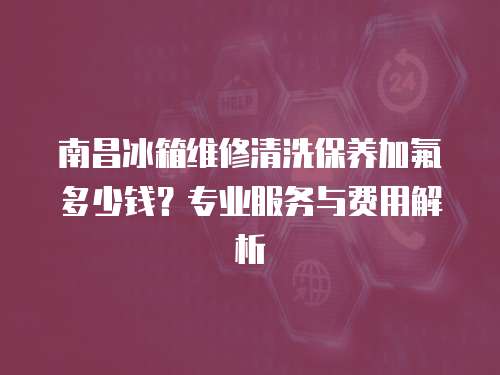 南昌冰箱維修清洗保養(yǎng)加氟多少錢？專業(yè)服務(wù)與費(fèi)用解析