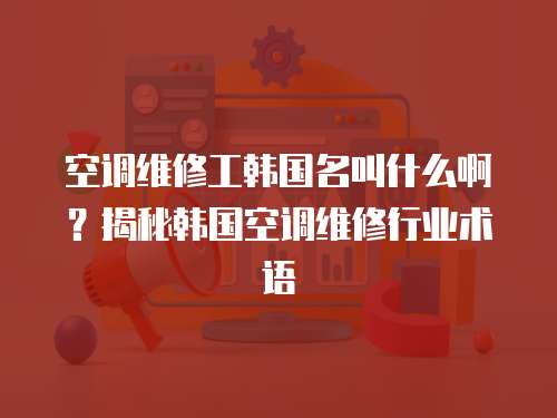 空調(diào)維修工韓國名叫什么啊？揭秘韓國空調(diào)維修行業(yè)術語