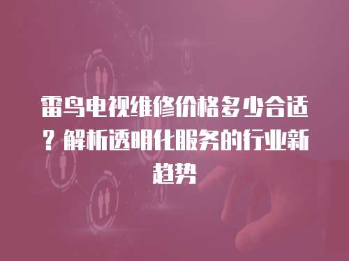 雷鳥電視維修價格多少合適？解析透明化服務的行業新趨勢