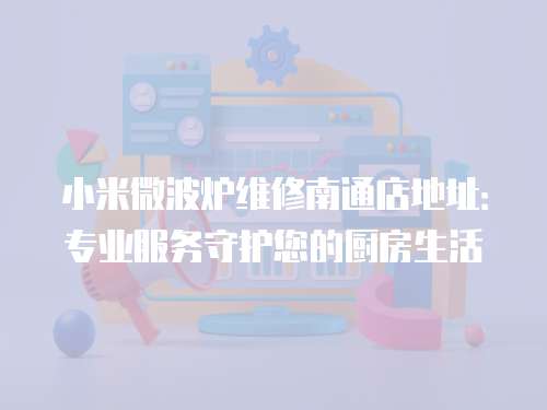 小米微波爐維修南通店地址：專業服務守護您的廚房生活
